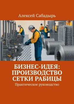 Бизнес-идея: производство сетки рабицы. Практическое руководство Алексей Сабадырь