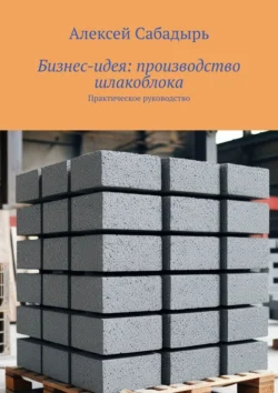 Бизнес-идея: производство шлакоблока. Практическое руководство, Алексей Сабадырь