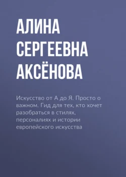 Искусство от А до Я. Просто о важном. Гид для тех, кто хочет разобраться в стилях, персоналиях и истории европейского искусства, Алина Аксёнова