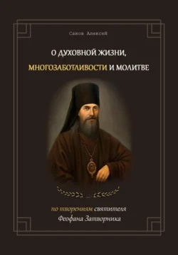 О духовной жизни, многозаботливости и молитве. По творениям свт. Феофана Затворника, Алексей Саков