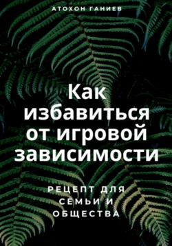 Как избавиться от игровой зависимости: Рецепт для семьи и общества, Атохон Ганиев