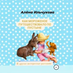 Как мороженое путешествовало по пустыне и другие интересные рассказы, Алёна Ильчукова