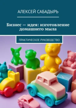 Бизнес – идея: изготовление домашнего мыла. Практическое руководство, Алексей Сабадырь