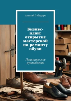 Бизнес-план: открытие мастерской по ремонту обуви. Практическое руководство, Алексей Сабадырь