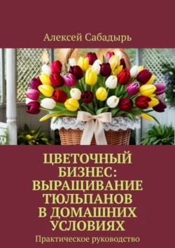 Цветочный бизнес: выращивание тюльпанов в домашних условиях. Практическое руководство, Алексей Сабадырь