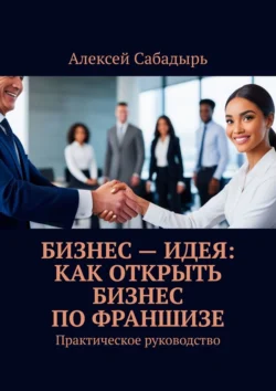 Бизнес – идея: как открыть бизнес по франшизе. Практическое руководство, Алексей Сабадырь