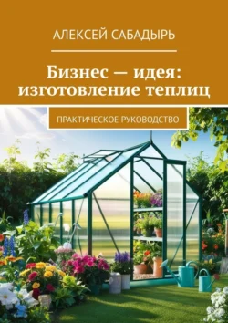 Бизнес – идея: изготовление теплиц. Практическое руководство, Алексей Сабадырь