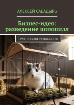 Бизнес-идея: разведение шиншилл. Практическое руководство, Алексей Сабадырь