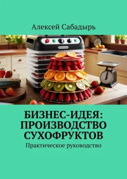 Бизнес-идея: производство сухофруктов. Практическое руководство, Алексей Сабадырь