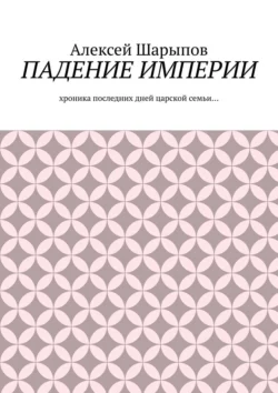 Падение Империи. Хроника последних дней царской семьи…, Алексей Шарыпов