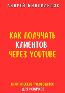 Как получать клиентов через YouTube. Практическое руководство для новичков, Андрей Миллиардов