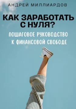 Как заработать с нуля? Пошаговое руководство к финансовой свободе, Андрей Миллиардов