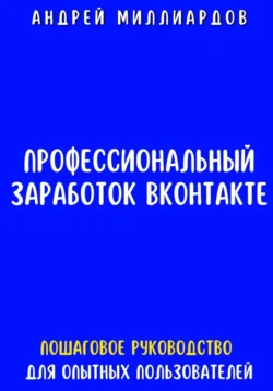 Профессиональный заработок ВКонтакте. Пошаговое руководство для опытных пользователей, Андрей Миллиардов