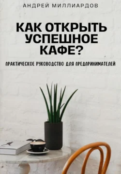 Как открыть успешное кафе? Практическое руководство для предпринимателей, Андрей Миллиардов