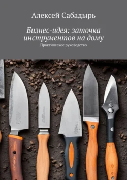 Бизнес-идея: заточка инструментов на дому. Практическое руководство, Алексей Сабадырь