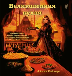 Великолепная кухня. Любимые блюда хасеки Хюррем-султан, Сулеймана Великолепного и других героев сериала, Айлин Сойдере