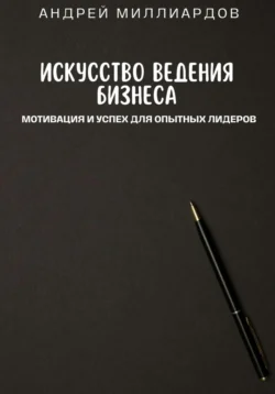 Искусство ведения бизнеса. Мотивация и успех для опытных лидеров, Андрей Миллиардов