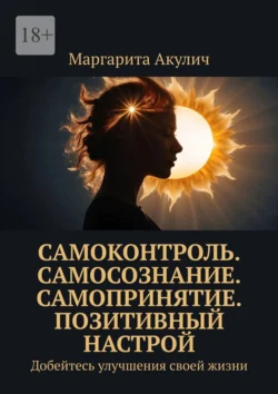 Самоконтроль. Самосознание. Самопринятие. Позитивный настрой. Добейтесь улучшения своей жизни, Маргарита Акулич