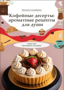 Кофейные десерты: ароматные рецепты для души. Серия книг «Кулинарное наследие», Евгения Сихимбаева