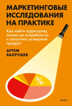 Маркетинговые исследования на практике. Как найти аудиторию, понять ее потребности и запустить успешный продукт, Артем Вахрушев