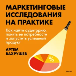 Маркетинговые исследования на практике. Как найти аудиторию, понять ее потребности и запустить успешный продукт, Артем Вахрушев