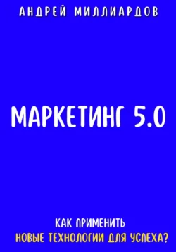 Маркетинг 5.0. Как Применить Новые Технологии для Успеха, Андрей Миллиардов