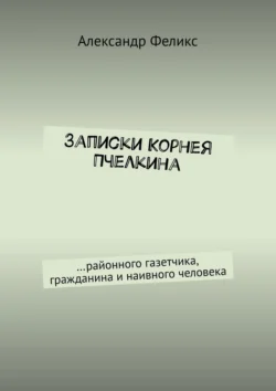 Записки Корнея Пчелкина. …районного газетчика, гражданина и наивного человека, Александр Феликс