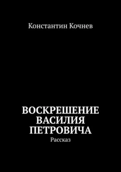 Воскрешение Василия Петровича. Рассказ, Константин Кочнев