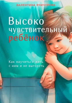 Высокочувствительный ребёнок. Как научиться жить с ним и не выгореть, Валентина Ячичурова