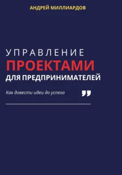 Управление проектами для предпринимателей. Как довести идеи до успеха, Андрей Миллиардов