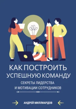 Как построить успешную команду. Секреты лидерства и мотивации сотрудников, Андрей Миллиардов