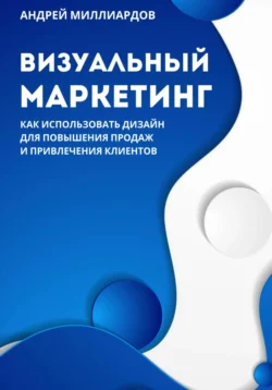 Визуальный маркетинг. Как использовать дизайн для повышения продаж и привлечения клиентов, Андрей Миллиардов