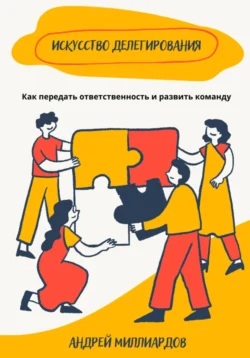 Искусство делегирования. Как передать ответственность и развить команду, Андрей Миллиардов