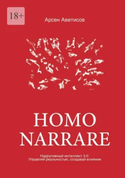 Homo Narrare. Нарративный интеллект 3.0: Управляй реальностью, создавай влияние, Арсен Аветисов