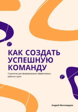 Как создать успешную команду. Стратегии для формирования эффективных рабочих групп, Андрей Миллиардов