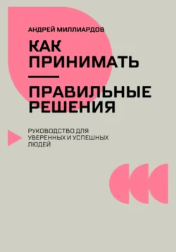 Как принимать правильные решения. Руководство для уверенных и успешных людей, Андрей Миллиардов