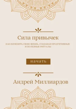 Сила привычек. Как изменить свою жизнь, создавая продуктивные и полезные ритуалы, Андрей Миллиардов