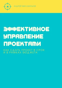 Эффективное управление проектами. Как сдать проект в срок и в рамках бюджета, Андрей Миллиардов