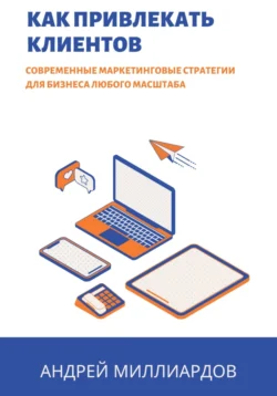 Как привлекать клиентов. Современные маркетинговые стратегии для бизнеса любого масштаба, Андрей Миллиардов