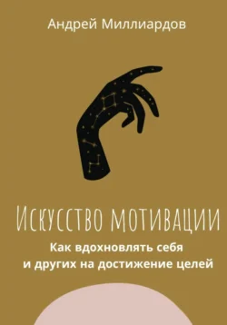 Искусство мотивации. Как вдохновлять себя и других на достижение целей, Андрей Миллиардов