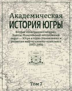 Академическая история Югры. Том 7. Второе «покорение Сибири»: Ханты-Мансийский автономный округ – Югра в годы становления и развития нефтегазового комплекса (1953–1991)