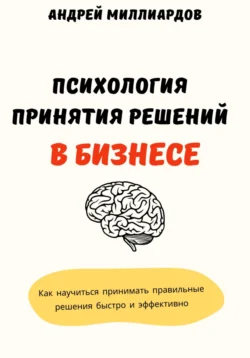 Психология принятия решений в бизнесе. Как научиться принимать правильные решения быстро и эффективно, Андрей Миллиардов