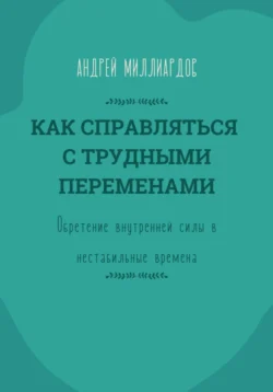 Как справляться с трудными переменами. Обретение внутренней силы в нестабильные времена, Андрей Миллиардов