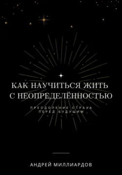 Как научиться жить с неопределённостью. Преодоление страха перед будущим, Андрей Миллиардов