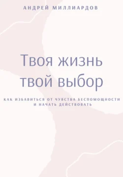 Твоя жизнь – твой выбор. Как избавиться от чувства беспомощности и начать действовать, Андрей Миллиардов