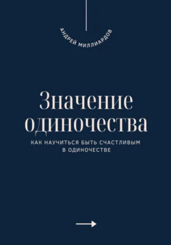 Значение одиночества. Как научиться быть счастливым в одиночестве, Андрей Миллиардов