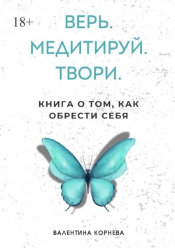 Верь. Медитируй. Твори. Книга о том, как обрести себя, Валентина Корнева