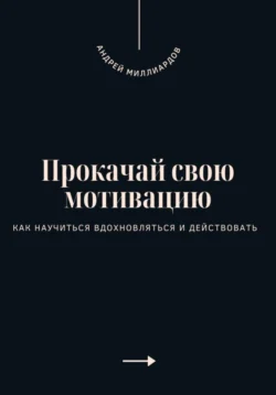 Прокачай свою мотивацию. Как научиться вдохновляться и действовать, Андрей Миллиардов