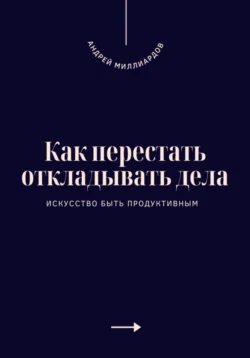 Как перестать откладывать дела. Искусство быть продуктивным, Андрей Миллиардов