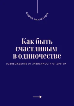 Как быть счастливым в одиночестве. Освобождение от зависимости от других, Андрей Миллиардов